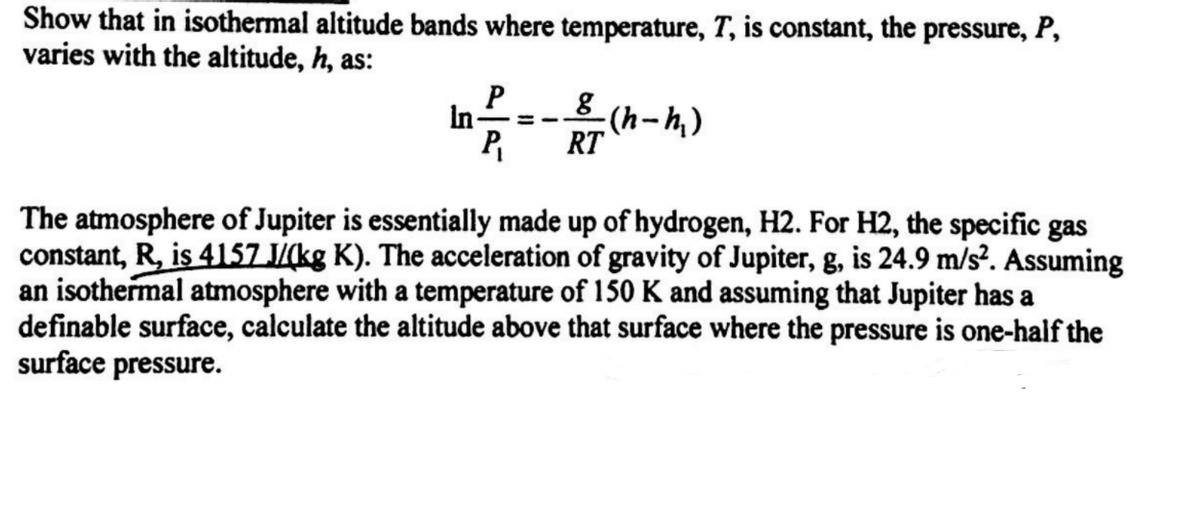 Show that in isothermal altitude bands where temperature, T, is constant, the pressure, P,
varies with the altitude, h, as:
In-
8 (h-h,)
P
RT
The atmosphere of Jupiter is essentially made up of hydrogen, H2. For H2, the specific gas
constant, R, is 4157 J/(kg K). The acceleration of gravity of Jupiter, g, is 24.9 m/s². Assuming
an isothermal atmosphere with a temperature of 150 K and assuming that Jupiter has a
definable surface, calculate the altitude above that surface where the pressure is one-half the
surface pressure.
