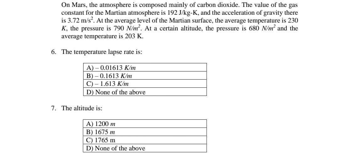 On Mars, the atmosphere is composed mainly of carbon dioxide. The value of the gas
constant for the Martian atmosphere is 192 J/kg-K, and the acceleration of gravity there
is 3.72 m/s?. At the average level of the Martian surface, the average temperature is 230
K, the pressure is 790 N/m?. At a certain altitude, the pressure is 680 N/m? and the
average temperature is 203 K.
6. The temperature lapse rate is:
A) – 0.01613 K/m
B) – 0.1613 K/m
C) – 1.613 K/m
D) None of the above
7. The altitude is:
A) 1200 m
B) 1675 m
C) 1765 m
D) None of the above
