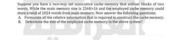 Suppose you have a two-way set associative cache memory that utilizes blocks of two
words. While the main memory size is 256Kx16 and the employed cache memory could
store a total of 1024 words from main memory. Now answer the following questions:
A. Formulate all the relative information that is required to construct the cache memory.
B. Determine the size of the employed cache memory in the above system?