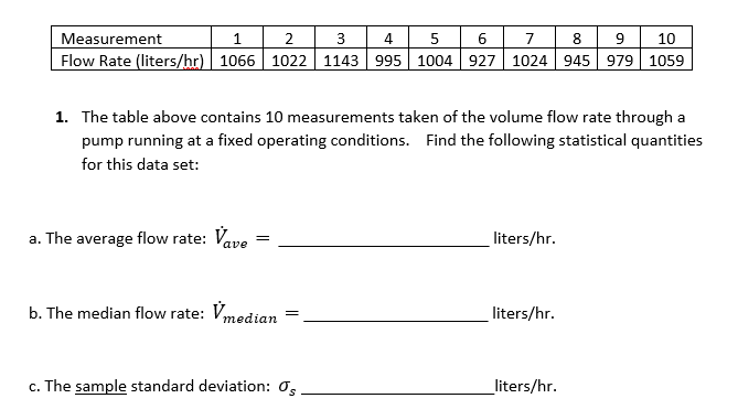 1| 2 | 3 | 4| 5 | 6 7 8 9 10
Measurement
Flow Rate (liters/hr)| 1066 1022 | 1143 995 1004| 927 | 1024 | 945 979 | 1059
1. The table above contains 10 measurements taken of the volume flow rate through a
pump running at a fixed operating conditions. Find the following statistical quantitie
for this data set:
a. The average flow rate: Vave
liters/hr.
b. The median flow rate: Vmedian
liters/hr.
c. The sample standard deviation: 0,
liters/hr.
