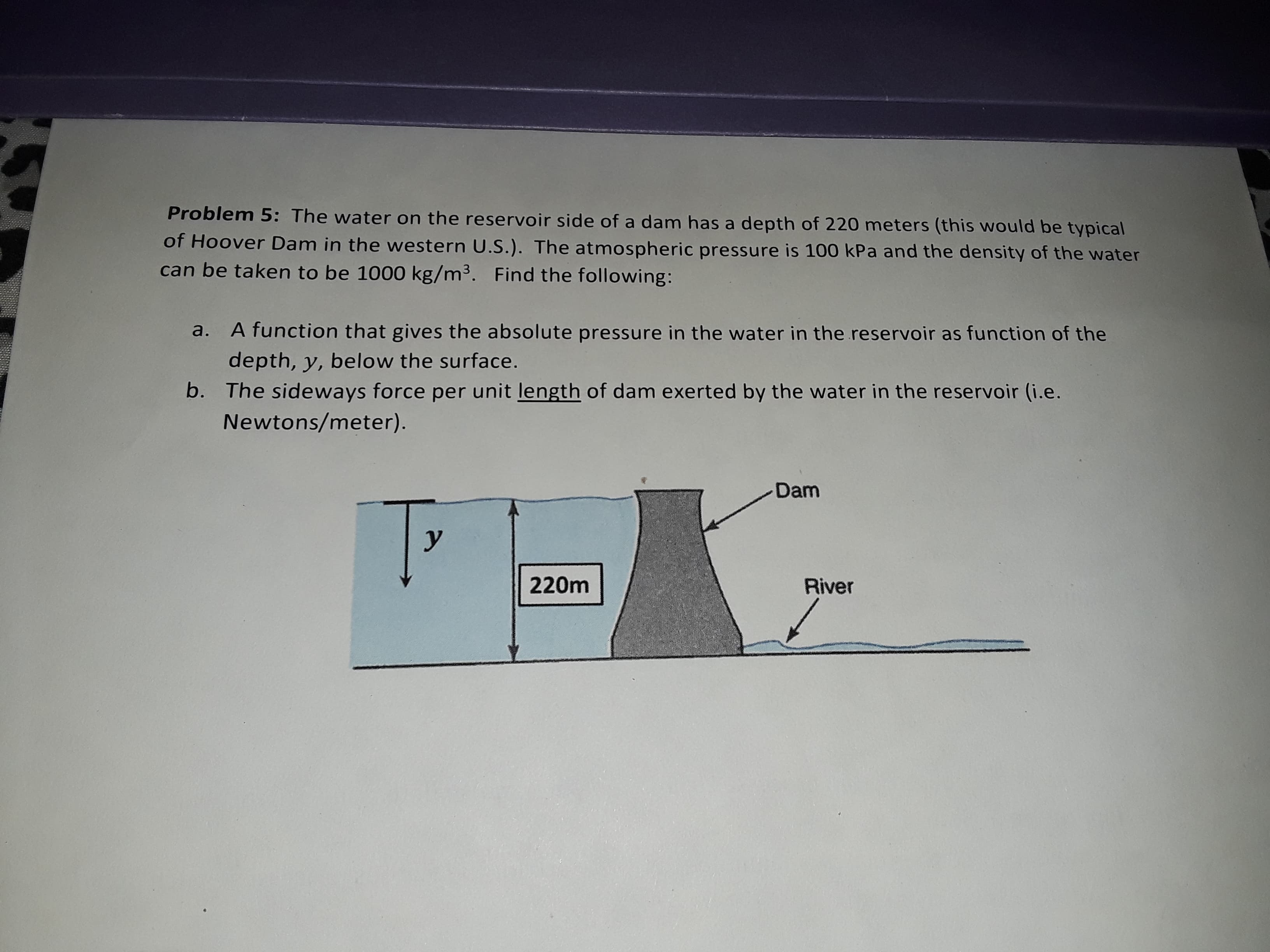Problem 5: The water on the reservoir side of a dam has a depth of 220 meters (this would be typical
of Hoover Dam in the weste rn U.S.). The atmospheric pressure is 100 kPa and the density of the water
can be taken to be 1000 kg/m3. Find the following:
A function that gives the absolute pressure in the water in the reservoir as function of the
a.
depth, y, below the surface.
b. The sideways force per unit length of dam exerted by the water in the reservoir (i.e.
Newtons/meter).
Dam
у
220m
River
