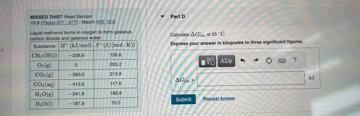 7
MISSED THIS? Read Section
19.8 (Pages 871-877); Watch IWE 19.6.
Liquid methanol burns in oxygen to form gaseous
carbon dioxide and gaseous water.
Substance H (kJ/mol) S° (J/(mol. K))
CH3OH (1)
-238.6
126.8
O2 (g)
0
CO₂(g)
-393.5
CO2(aq) -413.8
H₂O(g) -241.8
H₂O(1)
-187.8
205.2
213.8
117.6
188.8
70.0
Part D
Calculate AGxn at 25 °C.
Express your answer in kilojoules to three significant figures.
AGixn=
Submit
VE ΑΣΦ
VO
Request Answer
?
kJ