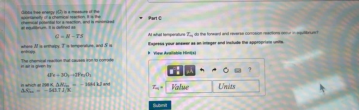 Gibbs free energy (G) is a measure of the
spontaneity of a chemical reaction. It is the
chemical potential for a reaction, and is minimized
at equilibrium. It is defined as
G=H-TS
where H is enthalpy, T is temperature, and S is
entropy.
The chemical reaction that causes iron to corrode
in air is given by
4Fe +302-2Fe2O3
in which at 298 K, AH = - 1684 kJ and
ASixn
- 543.7 J/K.
=
Part C
At what temperature Teq do the forward and reverse corrosion reactions occur in equilibrium?
Express your answer as an integer and include the appropriate units.
► View Available Hint(s)
Teq
=
Submit
14
μÅ
Value
Units
?