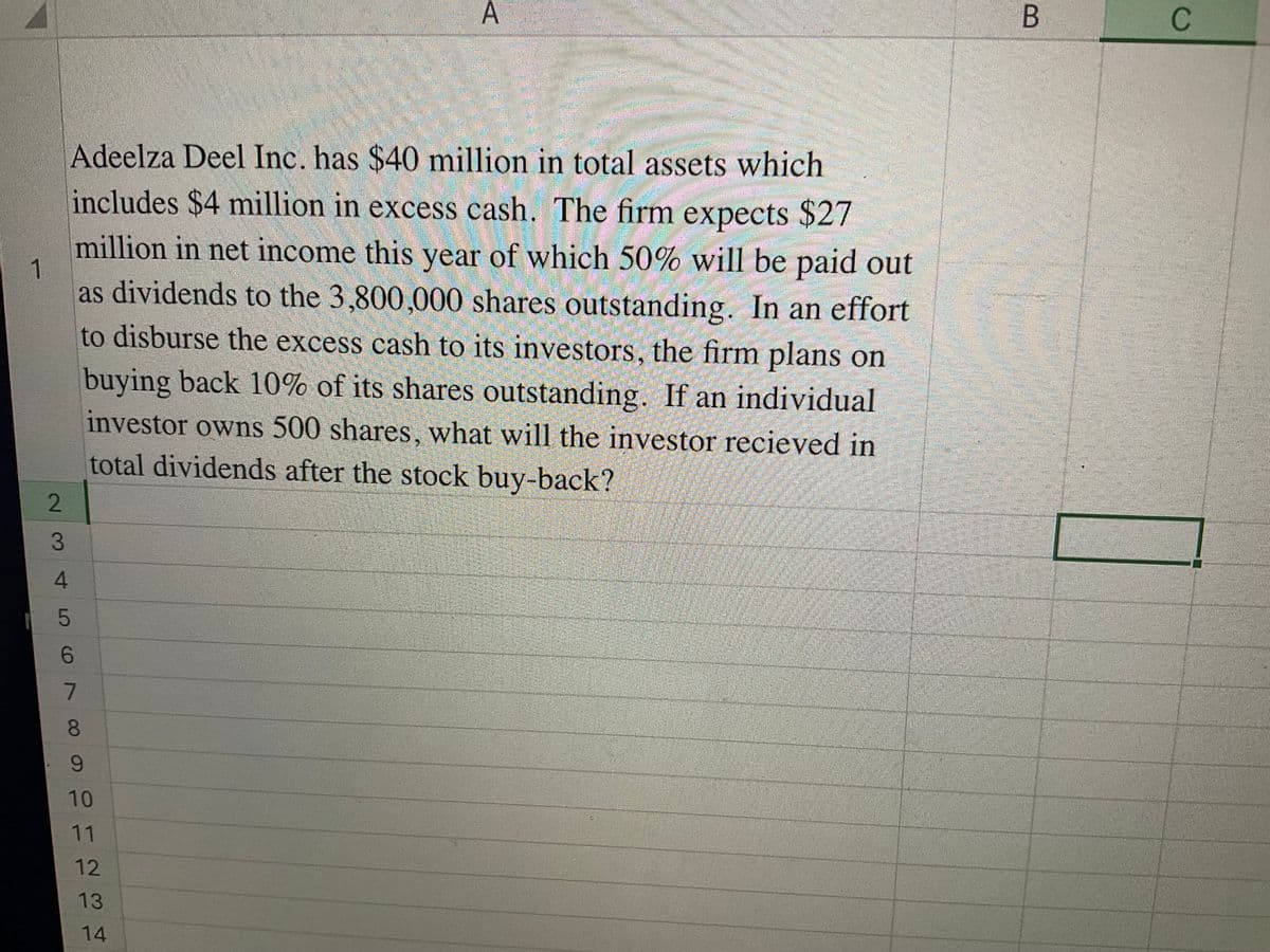 >>
1
2
Adeelza Deel Inc. has $40 million in total assets which
includes $4 million in excess cash. The firm expects $27
million in net income this year of which 50% will be paid out
as dividends to the 3,800,000 shares outstanding. In an effort
to disburse the excess cash to its investors, the firm plans on
buying back 10% of its shares outstanding. If an individual
investor owns 500 shares, what will the investor recieved in
total dividends after the stock buy-back?
3
45678
9
10
11
12
13
14
B
C