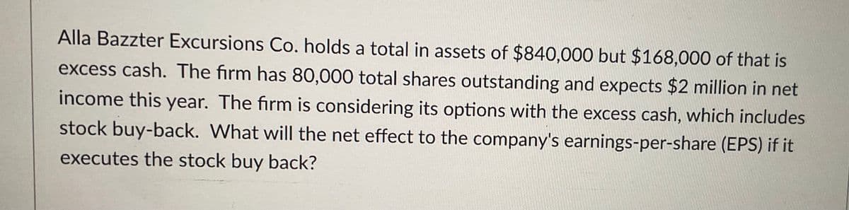 Alla Bazzter Excursions Co. holds a total in assets of $840,000 but $168,000 of that is
excess cash. The firm has 80,000 total shares outstanding and expects $2 million in net
income this year. The firm is considering its options with the excess cash, which includes
stock buy-back. What will the net effect to the company's earnings-per-share (EPS) if it
executes the stock buy back?