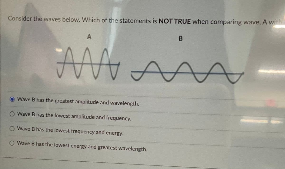 Consider the waves below. Which of the statements is NOT TRUE when comparing wave, A with
A
AM mm
A
Wave B has the greatest amplitude and wavelength.
O Wave B has the lowest amplitude and frequency.
O Wave B has the lowest frequency and energy.
O Wave B has the lowest energy and greatest wavelength.
B