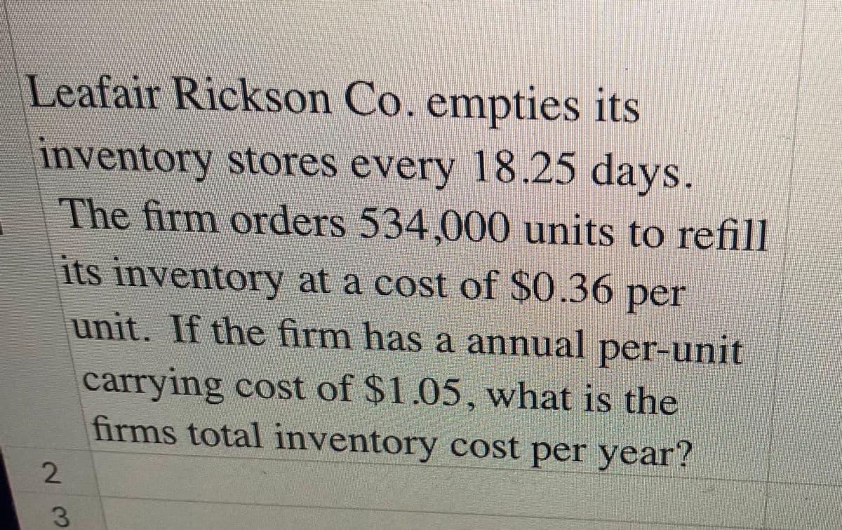Leafair Rickson Co. empties its
inventory stores every 18.25 days.
The firm orders 534,000 units to refill
its inventory at a cost of $0.36 per
unit. If the firm has a annual per-unit
carrying cost of $1.05, what is the
firms total inventory cost per year?
23