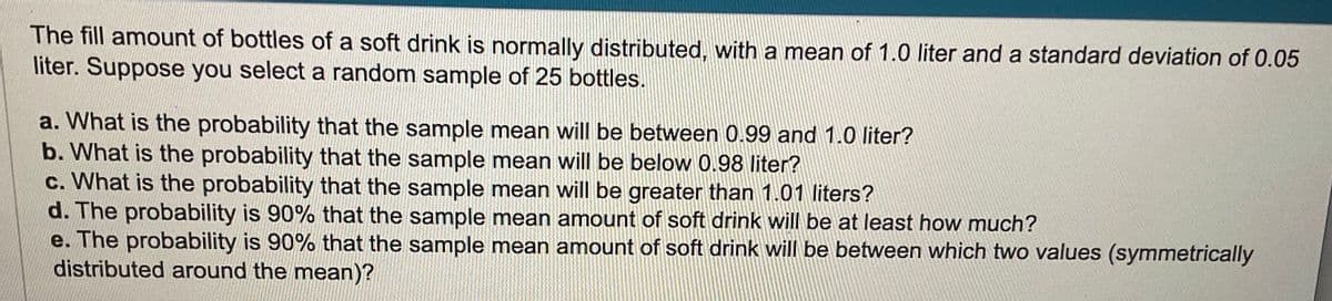 The fill amount of bottles of a soft drink is normally distributed, with a mean of 1.0 liter and a standard deviation of 0.05
liter. Suppose you select a random sample of 25 bottles.
a. What is the probability that the sample mean will be between 0.99 and 1.0 liter?
b. What is the probability that the sample mean will be below 0.98 liter?
c. What is the probability that the sample mean will be greater than 1.01 liters?
d. The probability is 90% that the sample mean amount of soft drink will be at least how much?
e. The probability is 90% that the sample mean amount of soft drink will be between which two values (symmetrically
distributed around the mean)?