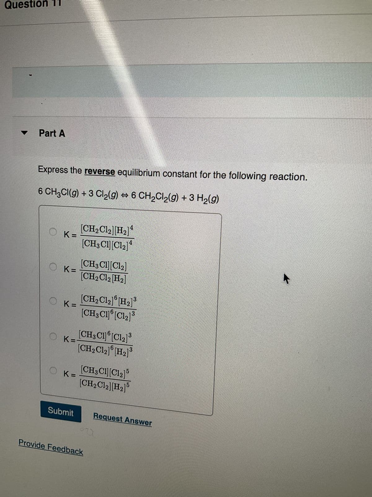 Question
Part A
Express the reverse equilibrium constant for the following reaction.
6 CH²Cl(g) + 3 Cl₂(g) ↔ 6 CH₂Cl₂(g) + 3 H₂(g)
O K=
K=
OK=
OK=-
OK=
Submit
25
[CH₂Cl2][H₂]¹
[CH3 Cl][C1₂] ¹
[CH3 C1][Cl₂]
[CH₂Cl2 [H₂]
[CH₂ C1₂] [H₂]³
[CH3C1][C12]3
[CH3Cl][C12]3
[CH₂ C12] [H₂]³
[CH3Cl][C12]5
[CH₂Cl2][H₂]
Provide Feedback
Request Answer
4