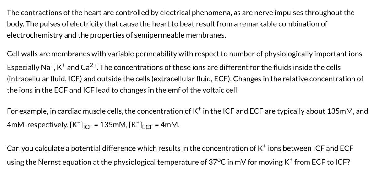 The contractions of the heart are controlled by electrical phenomena, as are nerve impulses throughout the
body. The pulses of electricity that cause the heart to beat result from a remarkable combination of
electrochemistry and the properties of semipermeable membranes.
Cell walls are membranes with variable permeability with respect to number of physiologically important ions.
Especially Na+, K+ and Ca²+. The concentrations of these ions are different for the fluids inside the cells
(intracellular fluid, ICF) and outside the cells (extracellular fluid, ECF). Changes in the relative concentration of
the ions in the ECF and ICF lead to changes in the emf of the voltaic cell.
For example, in cardiac muscle cells, the concentration of K* in the ICF and ECF are typically about 135mM, and
4mM, respectively. [K*]₁cf = 135mM, [K*]µ£cf = 4mM.
Can you calculate a potential difference which results in the concentration of K+ ions between ICF and ECF
using the Nernst equation at the physiological temperature of 37°C in mV for moving K* from ECF to ICF?