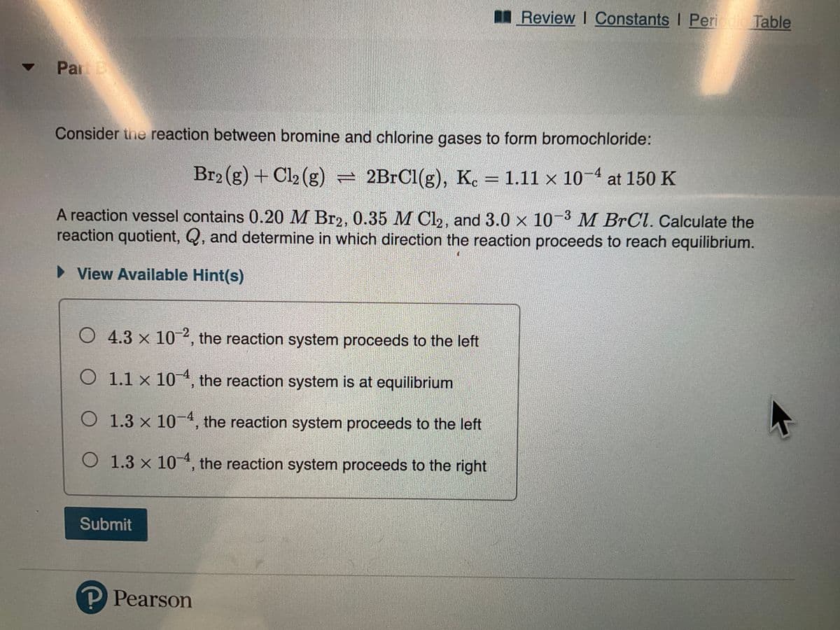 Par B
Consider the reaction between bromine and chlorine gases to form bromochloride:
Br2(g) + Cl₂ (g) = 2BrCl(g), Kc = 1.11 x 10-4 at 150 K
A reaction vessel contains 0.20 M Br2, 0.35 M Cl₂, and 3.0 x 10-3 M BrCl. Calculate the
reaction quotient, Q, and determine in which direction the reaction proceeds to reach equilibrium.
View Available Hint(s)
O 4.3 x 10-2, the reaction system proceeds to the left
O 1.1 x 104, the reaction system is at equilibrium
O 1.3 x 10-4, the reaction system proceeds to the left
O 1.3 x 104, the reaction system proceeds to the right
Submit
Review I Constants | Periodic Table
P Pearson