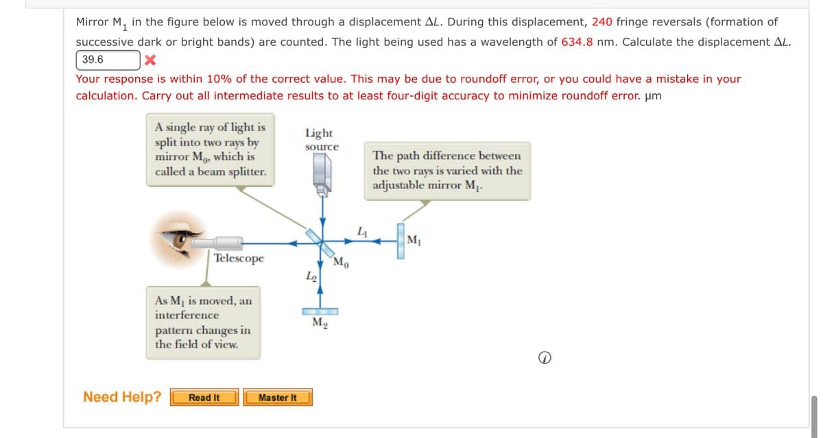 Mirror M, in the figure below is moved through a displacement AL. During this displacement, 240 fringe reversals (formation of
successive dark or bright bands) are counted. The light being used has a wavelength of 634.8 nm. Calculate the displacement AL.
39.6
Your response is within 10% of the correct value. This may be due to roundoff error, or you could have a mistake in your
calculation. Carry out all intermediate results to at least four-digit accuracy to minimize roundoff error. µm
A single ray of light is
split into two rays by
mirror M, which is
called a beam splitter.
Light
source
The path difference between
the two rays is varied with the
adjustable mirror M1.
M1
Telescope
Mo
As M1 is moved, an
interference
M2
pattern changes in
the field of view.
Need Help?
Read It
Master It
