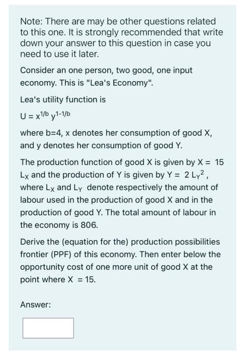 Note: There are may be other questions related
to this one. It is strongly recommended that write
down your answer to this question in case you
need to use it later.
Consider an one person, two good, one input
economy. This is "Lea's Economy".
Lea's utility function is
U = xb y1-1/b
where b=4, x denotes her consumption of good X,
and y denotes her consumption of good Y.
The production function of good X is given by X = 15
Lx and the production of Y is given by Y = 2 Ly2,
where Lx and Ly denote respectively the amount of
labour used in the production of good X and in the
production of good Y. The total amount of labour in
the economy is 806.
Derive the (equation for the) production possibilities
frontier (PPF) of this economy. Then enter below the
opportunity cost of one more unit of good X at the
point where X = 15.
Answer:
