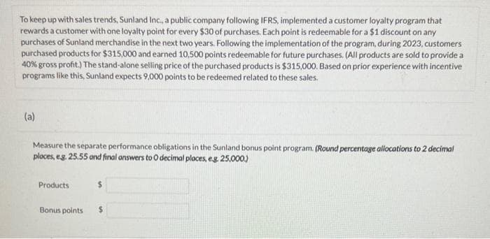 To keep up with sales trends, Sunland Inc., a public company following IFRS, implemented a customer loyalty program that
rewards a customer with one loyalty point for every $30 of purchases. Each point is redeemable for a $1 discount on any
purchases of Sunland merchandise in the next two years. Following the implementation of the program, during 2023, customers
purchased products for $315,000 and earned 10,500 points redeemable for future purchases. (All products are sold to provide a
40% gross profit.) The stand-alone selling price of the purchased products is $315,000. Based on prior experience with incentive
programs like this, Sunland expects 9,000 points to be redeemed related to these sales.
(a)
Measure the separate performance obligations in the Sunland bonus point program. (Round percentage allocations to 2 decimal
ploces, e.g. 25.55 and final answers to O decimal places, eg. 25,000.)
Products
Bonus points