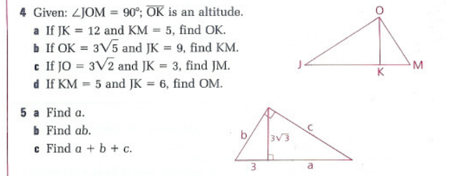 4 Given: LJOM = 90°; OK is an altitude.
a If JK 12 and KM = 5, find OK.
b If OK = 3√5 and JK = 9, find KM.
c If JO = 3√2 and JK = 3, find JM.
d If KM = 5 and JK = 6, find OM.
5 a Find a.
b Find ab.
c Find a + b + c.
b
3
3√3
a
O
K
M