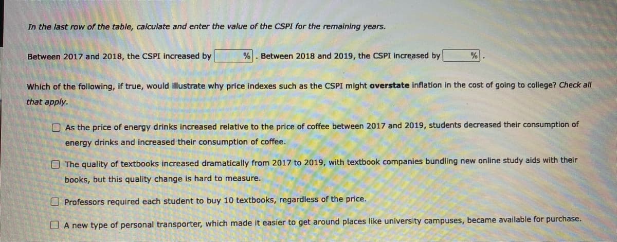 In the last row of the table, calculate and enter the value of the CSPI for the remaining years.
Between 2017 and 2018, the CSPI increased by
Between 2018 and 2019, the CSPI increased by
Which of the following, if true, would illustrate why price indexes such as the CSPI might overstate inflation in the cost of going to college? Check all
that apply.
O As the price of energy drinks increased relative to the price of coffee between 2017 and 2019, students decreased their consumption of
energy drinks and increased their consumption of coffee.
O The quality of textbooks increased dramatically from 2017 to 2019, with textbook companies bundling new online study aids with their
books, but this quality change is hard to measure.
O Professors required each student to buy 10 textbooks, regardless of the price.
O A new type of personal transporter, which made it easier to get around places like university campuses, became available for purchase.

