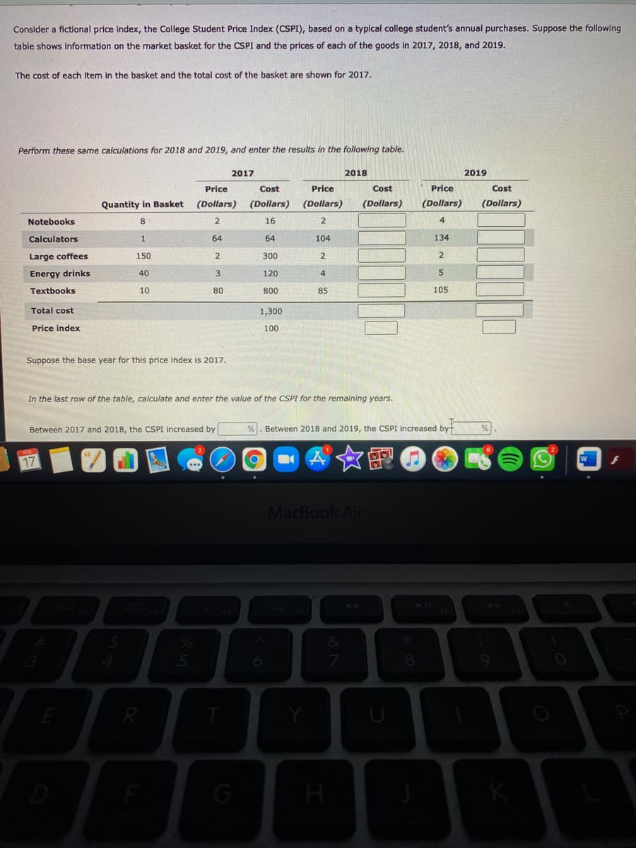 Consider a fictional price index, the College Student Price Index (CSPI), based on a typical college student's annual purchases. Suppose the following
table shows information on the market basket for the CSPI and the prices of each of the goods in 2017, 2018, and 2019.
The cost of each item in the basket and the total cost of the basket are shown for 2017.
Perform these same calculations for 2018 and 2019, and enter the results in the following table.
2017
2018
2019
Price
Cost
Price
Cost
Price
Cost
Quantity in Basket
(Dollars)
(Dollars)
(Dollars)
(Dollars)
(Dollars)
(Dollars)
Notebooks
8
2
16
4
Calculators
64
64
104
134
Large coffees
150
2.
300
2.
Energy drinks
40
120
4
Textbooks
10
80
800
85
105
Total cost
1,300
Price index
100
Suppose the base year for this price index is 2017.
In the last row of the table, calculate and enter the value of the CSPI for the remaining years.
Between 2017 and 2018, the CSPI increased by
%. Between 2018 and 2019, the CSPI increased by
对女图
17
MacBook Air
%
E
U
G
H
