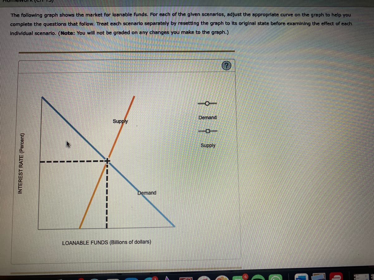 The following graph shows the market for loanable funds. For each of the glven scenarios, adjust the appropriate curve on the graph to help you
complete the questions that follow. Treat each scenario separately by resetting the graph to its original state before examining the effect of each.
individual scenarlo. (Note: You will not be graded on any changes you make to the graph.)
Demand
Supply
Supply
Demand
LOANABLE FUNDS (Billions of dollars)
INTEREST RATE (Percent)
