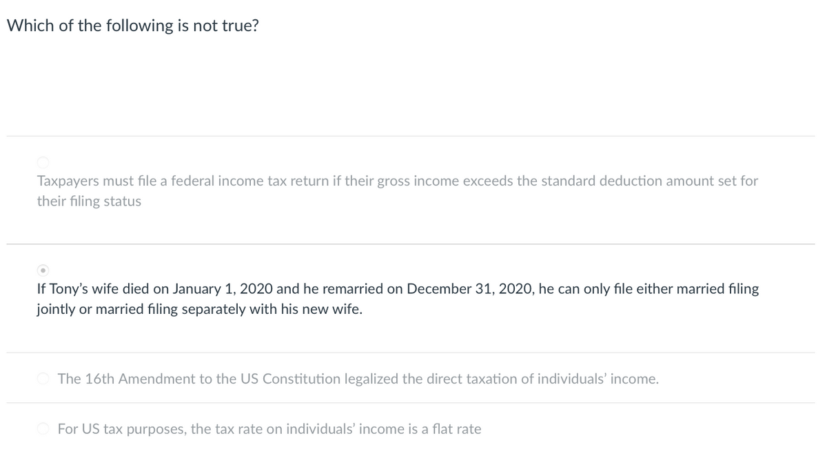 Which of the following is not true?
Taxpayers must file a federal income tax return if their gross income exceeds the standard deduction amount set for
their filing status
If Tony's wife died on January 1, 2020 and he remarried on December 31, 2020, he can only file either married filing
jointly or married filing separately with his new wife.
The 16th Amendment to the US Constitution legalized the direct taxation of individuals' income.
For US tax purposes, the tax rate on individuals' income is a flat rate