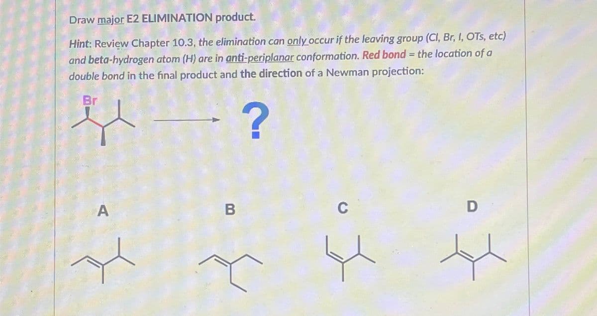 Draw major E2 ELIMINATION product.
Hint: Review Chapter 10.3, the elimination can only occur if the leaving group (Cl, Br, I, OTs, etc)
and beta-hydrogen atom (H) are in anti-periplanar conformation. Red bond = the location of a
double bond in the final product and the direction of a Newman projection:
Br
?
A
B
C
D