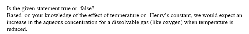 Is the given statement true or false?
Based on your knowledge of the effect of temperature on Henry's constant, we would expect an
increase in the aqueous concentration for a dissolvable gas (like oxygen) when temperature is
reduced.

