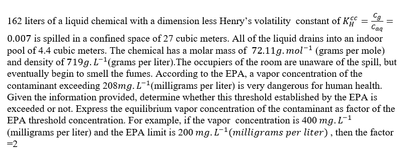 162 liters of a liquid chemical with a dimension less Henry's volatility constant of K
Cg_
Caq
0.007 is spilled in a confined space of 27 cubic meters. All of the liquid drains into an indoor
pool of 4.4 cubic meters. The chemical has a molar mass of 72.11g.mol-1 (grams per mole)
and density of 719g. L-1(grams per liter). The occupiers of the room are unaware of the spill, but
eventually begin to smell the fumes. According to the EPA, a vapor concentration of the
contaminant exceeding 208mg. L¯1(milligrams per liter) is very dangerous for human health.
Given the information provided, determine whether this threshold established by the EPA is
exceeded or not. Express the equilibrium vapor concentration of the contaminant as factor of the
EPA threshold concentration. For example, if the vapor concentration is 400 mg. L-1
(milligrams per liter) and the EPA limit is 200 mg. L-1(milligrams per liter), then the factor
=2
