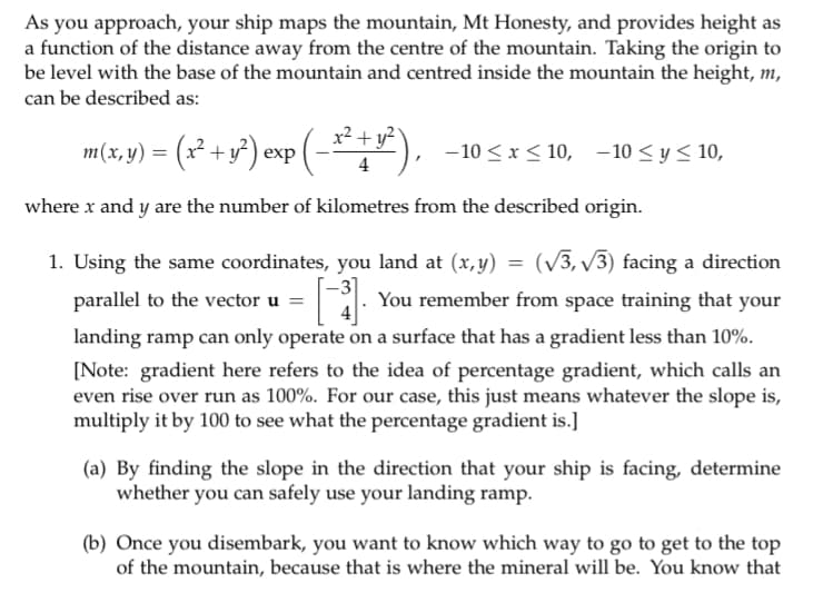 As you approach, your ship maps the mountain, Mt Honesty, and provides height as
a function of the distance away from the centre of the mountain. Taking the origin to
be level with the base of the mountain and centred inside the mountain the height, m,
can be described as:
m(x, y) = (x² + y²) exp (x²+ y²),
4
-10 ≤ x ≤10, -10 ≤ y ≤ 10,
where x and y are the number of kilometres from the described origin.
1. Using the same coordinates, you land at (x,y) = (√3, √√3) facing a direction
You remember from space training that your
parallel to the vector u =
landing ramp can only operate on a surface that has a gradient less than 10%.
[Note: gradient here refers to the idea of percentage gradient, which calls an
even rise over run as 100%. For our case, this just means whatever the slope is,
multiply it by 100 to see what the percentage gradient is.]
(a) By finding the slope in the direction that your ship is facing, determine
whether you can safely use your landing ramp.
(b) Once you disembark, you want to know which way to go to get to the top
of the mountain, because that is where the mineral will be. You know that