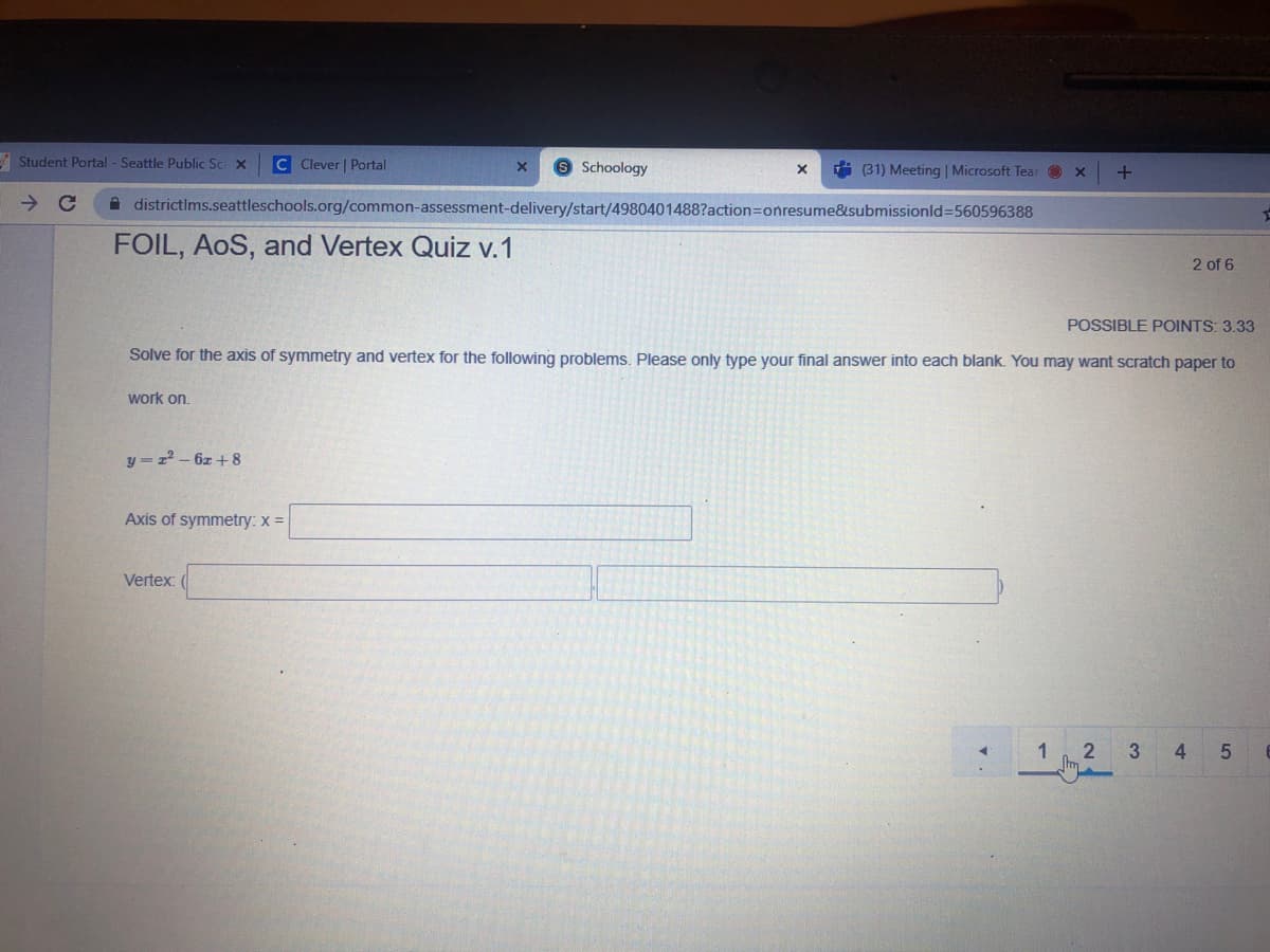 I Student Portal - Seattle Public Sc x
C Clever | Portal
Schoology
(31) Meeting | Microsoft Tear O x
+
A districtims.seattleschools.org/common-assessment-delivery/start/4980401488?action=Donresume&submissionld%3560596388
FOIL, AoS, and Vertex Quiz v.1
2 of 6
POSSIBLE POINTS: 3.33
Solve for the axis of symmetry and vertex for the following problems. Please only type your final answer into each blank. You may want scratch paper to
work on.
y = z-6z + 8
Axis of symmetry: x =
Vertex:
3
4.
