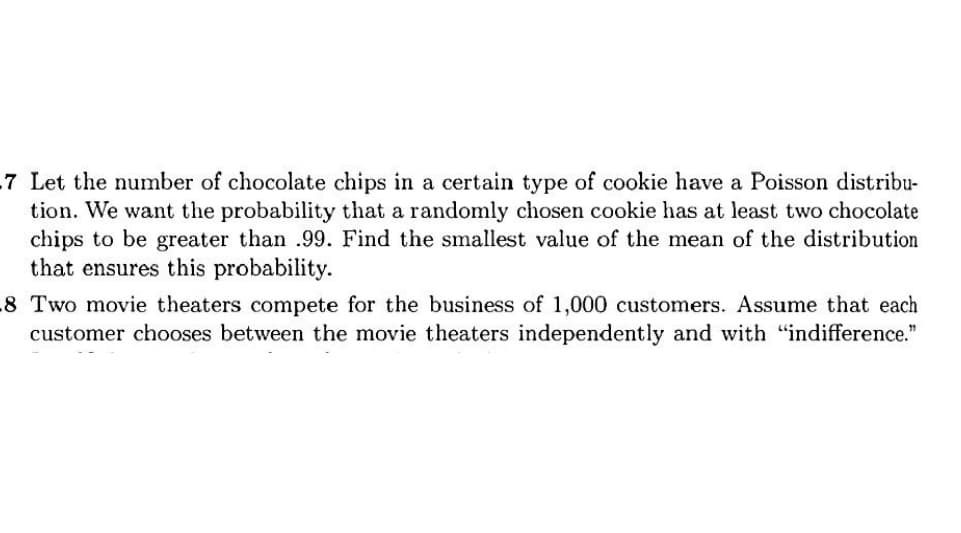 7 Let the number of chocolate chips in a certain type of cookie have a Poisson distribu-
tion. We want the probability that a randomly chosen cookie has at least two chocolate
chips to be greater than .99. Find the smallest value of the mean of the distribution
that ensures this probability.
8 Two movie theaters compete for the business of 1,000 customers. Assume that each
customer chooses between the movie theaters independently and with "indifference."