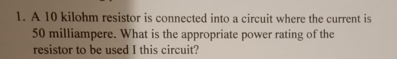 1. A 10 kilohm resistor is connected into a circuit where the current is
50 milliampere. What is the appropriate power rating of the
resistor to be used I this circuit?