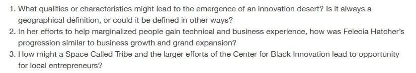 1. What qualities or characteristics might lead to the emergence of an innovation desert? Is it always a
geographical definition, or could it be defined in other ways?
2. In her efforts to help marginalized people gain technical and business experience, how was Felecia Hatcher's
progression similar to business growth and grand expansion?
3. How might a Space Called Tribe and the larger efforts of the Center for Black Innovation lead to opportunity
for local entrepreneurs?