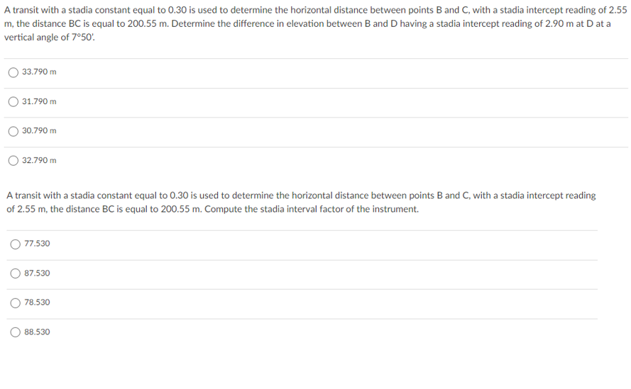 A transit with a stadia constant equal to 0.30 is used to determine the horizontal distance between points B and C, with a stadia intercept reading of 2.55
m, the distance BC is equal to 200.55 m. Determine the difference in elevation between B and D having a stadia intercept reading of 2.90 m at D at a
vertical angle of 7°50'.
33.790 m
31.790 m
30.790 m
O 32.790 m
A transit with a stadia constant equal to 0.30 is used to determine the horizontal distance between points B and C, with a stadia intercept reading
of 2.55 m, the distance BC is equal to 200.55 m. Compute the stadia interval factor of the instrument.
O 77.530
87.530
78.530
88.530
