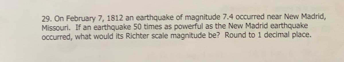 29. On February 7, 1812 an earthquake of magnitude 7.4 occurred near New Madrid,
Missouri. If an earthquake 50 times as powerful as the New Madrid earthquake
occurred, what would its Richter scale magnitude be? Round to 1 decimal place.

