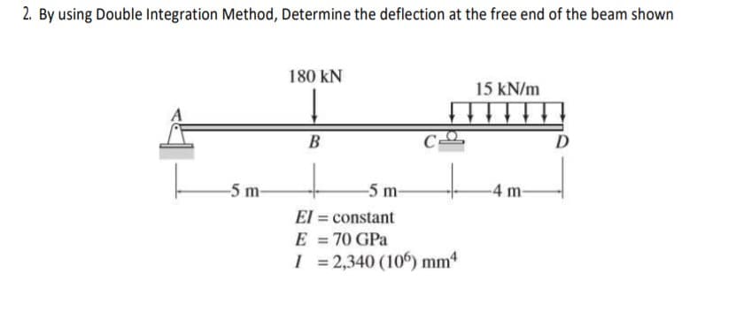2. By using Double Integration Method, Determine the deflection at the free end of the beam shown
180 kN
15 kN/m
B
D
-5 m-
-5 m-
-4 m-
El = constant
E = 70 GPa
I = 2,340 (106) mm4
%3D
