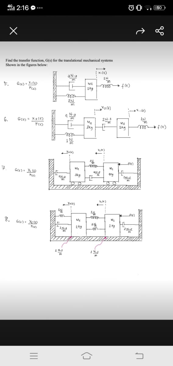 461 2:16 O ...
50)
Find the transfer function, G(s) for the translational mechanical systems
Shown in the figures below:
{ xi(+)
3N-3
m
IN
Gcs) = XiCs)
Fes)
5.
f(t)
1kg
rlll
2N
„X2{t)
:-X, t)
4
N.s
6.
G(s) = X2 (5)
2N.S
Fs)
M2
M4
2kg
Ikg
(+) † +el
► flt)
wll
IN
X, (+)
Xale)
+Flt)
구.
Ges)- X ts)
M2
M1
3kg
4Kg
INS
Xal4)
Xalt)
Plt)
8.
ree
M2
Fes)
2 kg
1 Kg
2NS
m
m
2 NS
1 N.S
m
12
()
