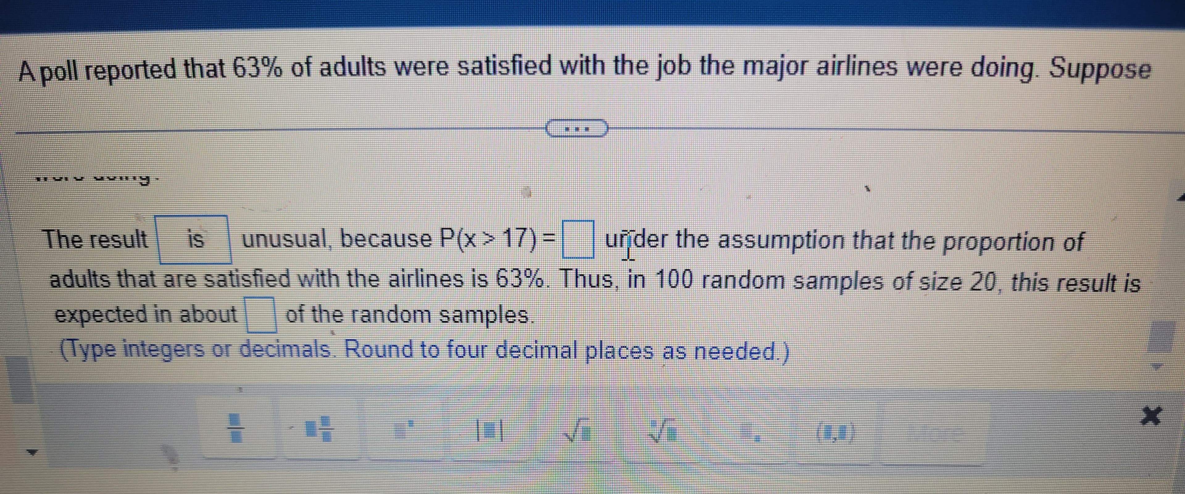 A poll reported that 63% of adults were satisfied with the job the major airlines were doing. Suppose
P
The result is unusual, because P(x>17) = under the assumption that the proportion of
adults that are satisfied with the airlines is 63%. Thus, in 100 random samples of size 20, this result is
expected in about of the random samples
(Type integers or decimals. Round to four decimal places as needed.)
14
NO
Me