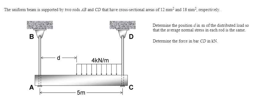 The uniform beam is supported by two rods AB and CD that have cross-sectional areas of 12 mm² and 18 mm², respectively.
Determine the position d in m of the distributed load so
that the average normal stress in each rod is the same.
в
D
Determine the force in bar CD in kN.
4kN/m
A
5m
