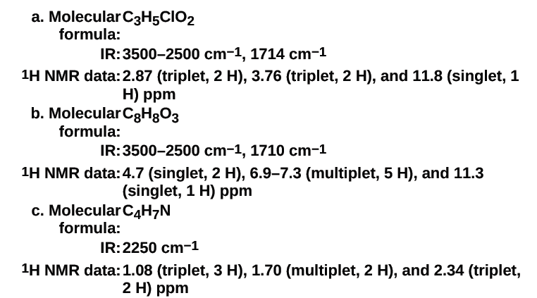 a. Molecular C3H5CIO2
formula:
IR:3500-2500 cm-1, 1714 cm-1
1H NMR data:2.87 (triplet, 2 H), 3.76 (triplet, 2 H), and 11.8 (singlet, 1
H) ppm
b. Molecular C8H8O3
formula:
IR:3500-2500 cm-1, 1710 cm-1
1H NMR data:4.7 (singlet, 2 H), 6.9–7.3 (multiplet, 5 H), and 11.3
(singlet, 1 H) ppm
c. Molecular C4H¬N
formula:
IR:2250 cm-1
1H NMR data:1.08 (triplet, 3 H), 1.70 (multiplet, 2 H), and 2.34 (triplet,
2 H) ppm
