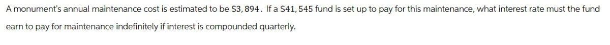 A monument's annual maintenance cost is estimated to be $3, 894. If a $41, 545 fund is set up to pay for this maintenance, what interest rate must the fund
earn to pay for maintenance indefinitely if interest is compounded quarterly.