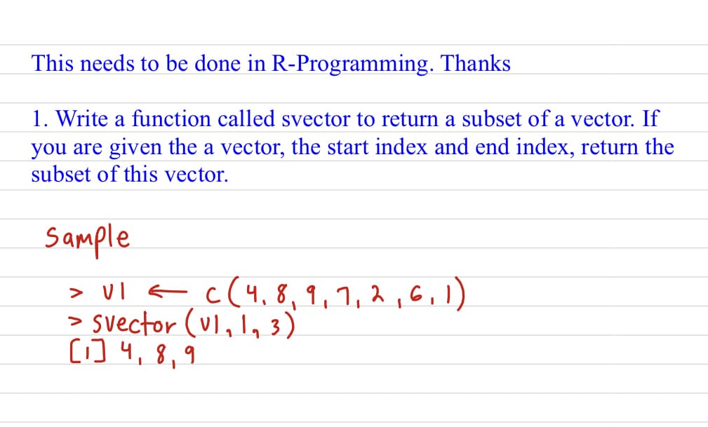 This needs to be done in R-Programming. Thanks
1. Write a function called svector to return a subset of a vector. If
you are given the a vector, the start index and end index, return the
subset of this vector.
Sample
> VI = C(4, 8, 9, 7, 2, 6, 1)
> Svector (U1₁ 1₁3)
[1] 4, 8, 9