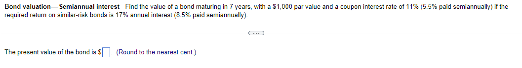 Bond valuation-Semiannual interest Find the value of a bond maturing in 7 years, with a $1,000 par value and a coupon interest rate of 11% (5.5% paid semiannually) if the
required return on similar-risk bonds is 17% annual interest (8.5% paid semiannually).
The present value of the bond is $. (Round to the nearest cent.)
C