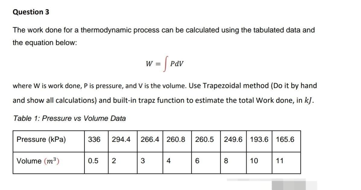 Question 3
The work done for a thermodynamic process can be calculated using the tabulated data and
the equation below:
Table 1: Pressure vs Volume Data
Pressure (kPa)
where W is work done, P is pressure, and V is the volume. Use Trapezoidal method (Do it by hand
and show all calculations) and built-in trapz function to estimate the total Work done, in kJ.
Volume (m³)
W =
0.5 2
S
3
PdV
336 294.4 266.4 260.8 260.5 249.6 193.6 165.6
4
6
8
10
11