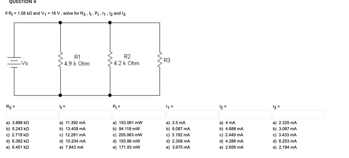 QUESTION 4
If R₁ = 1.58 kQ and V₁ = 18 V, solve for R3, It, Pt, 1₁, 12 and 13
R3
=
||
_Vs
a) 3.888 ΚΩ
b) 5.243 ΚΩ
c) 2.719 ΚΩ
d) 6.382 kQ
e) 6.451 ΚΩ
R1
4.9 k Ohm
It =
a) 11.392 mA
b) 13.409 mA
c) 12.281 mA
d) 10.204 mA
e) 7.843 mA
R2
4.2 k Ohm
P₁ =
a) 153.061 mW
b) 94.118 mW
c) 205.063 mW
d) 193.96 mW
e) 171.93 mW
R3
₁
=
a) 2.5 mA
b) 6.087 mA
c) 3.192 mA
d) 2.308 mA
e) 3.675 mA
12 =
a) 4 mA
b) 4.688 mA
c) 2.449 mA
d) 4.286 mA
e) 2.656 mA
13 =
a) 2.325 mA
b) 3.087 mA
c) 3.433 mA
d) 6.253 mA
e) 2.194 mA