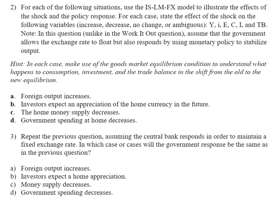 2) For each of the following situations, use the IS-LM-FX model to illustrate the effects of
the shock and the policy response. For each case, state the effect of the shock on the
following variables (increase, decrease, no change, or ambiguous): Y, i, E, C, I, and TB.
Note: In this question (unlike in the Work It Out question), assume that the government
allows the exchange rate to float but also responds by using monetary policy to stabilize
output.
Hint: In each case, make use of the goods market equilibrium condition to understand what
happens to consumption, investment, and the trade balance in the shift from the old to the
new equilibrium.
a. Foreign output increases.
b. Investors expect an appreciation of the home currency in the future.
c. The home money supply decreases.
d. Government spending at home decreases.
3) Repeat the previous question, assuming the central bank responds in order to maintain a
fixed exchange rate. In which case or cases will the government response be the same as
in the previous question?
a) Foreign output increases.
b) Investors expect a home appreciation.
c) Money supply decreases.
d) Government spending decreases.