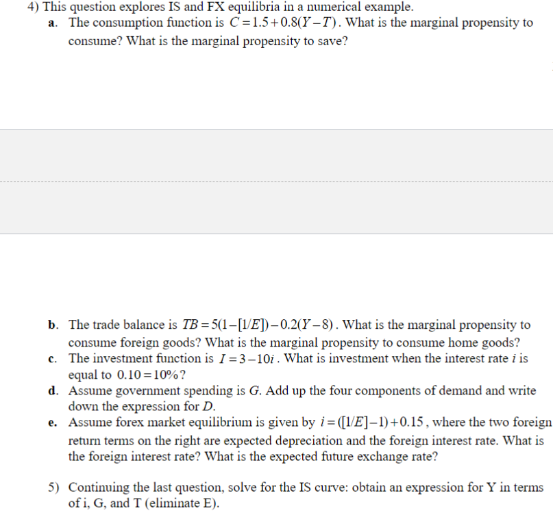 4) This question explores IS and FX equilibria in a numerical example.
a.
The consumption function is C=1.5+0.8(Y-T). What is the marginal propensity to
consume? What is the marginal propensity to save?
b. The trade balance is TB=5(1-[1/E])-0.2(Y-8). What is the marginal propensity to
consume foreign goods? What is the marginal propensity to consume home goods?
c. The investment function is I=3-10i. What is investment when the interest rate i is
equal to 0.10=10%?
d. Assume government spending is G. Add up the four components of demand and write
down the expression for D.
e. Assume forex market equilibrium is given by i=([1/E]-1)+0.15, where the two foreign
return terms on the right are expected depreciation and the foreign interest rate. What is
the foreign interest rate? What is the expected future exchange rate?
5) Continuing the last question, solve for the IS curve: obtain an expression for Y in terms
of i, G, and T (eliminate E).