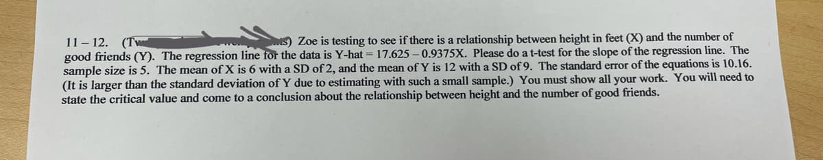 11-12. (Tw
Zoe is testing to see if there is a relationship between height in feet (X) and the number of
good friends (Y). The regression line for the data is Y-hat = 17.625-0.9375X. Please do a t-test for the slope of the regression line. The
sample size is 5. The mean of X is 6 with a SD of 2, and the mean of Y is 12 with a SD of 9. The standard error of the equations is 10.16.
(It is larger than the standard deviation of Y due to estimating with such a small sample.) You must show all your work. You will need to
state the critical value and come to a conclusion about the relationship between height and the number of good friends.