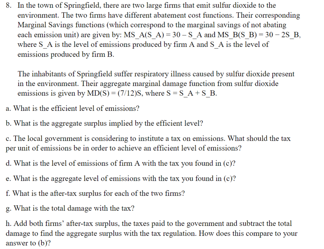 8. In the town of Springfield, there are two large firms that emit sulfur dioxide to the
environment. The two firms have different abatement cost functions. Their corresponding
Marginal Savings functions (which correspond to the marginal savings of not abating
each emission unit) are given by: MS_A(S_A) = 30 - S_A and MS_B(S_B) = 30 - 2S_B,
where S_A is the level of emissions produced by firm A and S_A is the level of
emissions produced by firm B.
The inhabitants of Springfield suffer respiratory illness caused by sulfur dioxide present
in the environment. Their aggregate marginal damage function from sulfur dioxide
emissions is given by MD(S) = (7/12)S, where S = S_A + S_B.
a. What is the efficient level of emissions?
b. What is the aggregate surplus implied by the efficient level?
c. The local government is considering to institute a tax on emissions. What should the tax
per unit of emissions be in order to achieve an efficient level of emissions?
d. What is the level of emissions of firm A with the tax you found in (c)?
e. What is the aggregate level of emissions with the tax you found in (c)?
f. What is the after-tax surplus for each of the two firms?
g. What is the total damage with the tax?
h. Add both firms' after-tax surplus, the taxes paid to the government and subtract the total
damage to find the aggregate surplus with the tax regulation. How does this compare to your
answer to (b)?