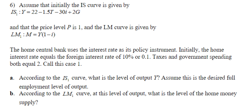 6) Assume that initially the IS curve is given by
IS₁: Y=22-1.57-30i+2G
and that the price level P is 1, and the LM curve is given by
LM₁: M=Y(1-1)
The home central bank uses the interest rate as its policy instrument. Initially, the home
interest rate equals the foreign interest rate of 10% or 0.1. Taxes and government spending
both equal 2. Call this case 1.
a. According to the IS curve, what is the level of output Y? Assume this is the desired full
employment level of output.
b. According to the LM₁ curve, at this level of output, what is the level of the home money
supply?