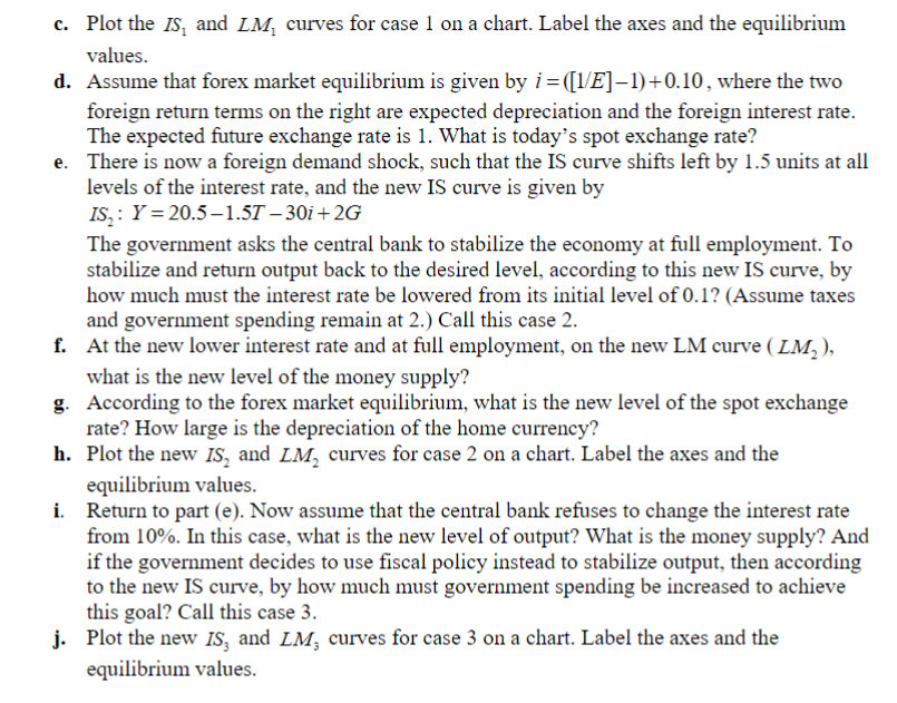 c. Plot the IS and LM₁ curves for case 1 on a chart. Label the axes and the equilibrium
values.
d. Assume that forex market equilibrium is given by i=([1/E]-1)+0.10, where the two
foreign return terms on the right are expected depreciation and the foreign interest rate.
The expected future exchange rate is 1. What is today's spot exchange rate?
e. There is now a foreign demand shock, such that the IS curve shifts left by 1.5 units at all
levels of the interest rate, and the new IS curve is given by
IS: Y=20.5-1.57-30i+2G
The government asks the central bank to stabilize the economy at full employment. To
stabilize and return output back to the desired level, according to this new IS curve, by
how much must the interest rate be lowered from its initial level of 0.1? (Assume taxes
and government spending remain at 2.) Call this case 2.
f. At the new lower interest rate and at full employment, on the new LM curve (LM₂),
what is the new level of the money supply?
g. According to the forex market equilibrium, what is the new level of the spot exchange
rate? How large is the depreciation of the home currency?
h. Plot the new IS, and LM, curves for case 2 on a chart. Label the axes and the
equilibrium values.
i. Return to part (e). Now assume that the central bank refuses to change the interest rate
from 10%. In this case, what is the new level of output? What is the money supply? And
if the government decides to use fiscal policy instead to stabilize output, then according
to the new IS curve, by how much must government spending be increased to achieve
this goal? Call this case 3.
j. Plot the new IS, and LM, curves for case 3 on a chart. Label the axes and the
equilibrium values.