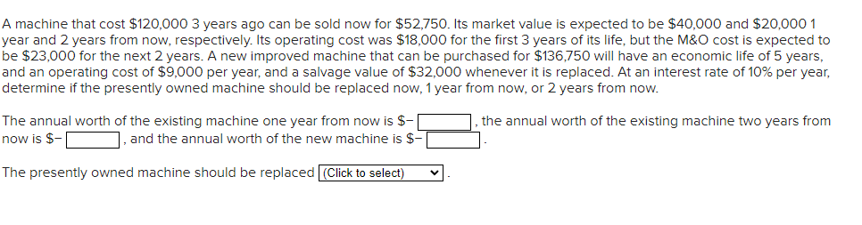 A machine that cost $120,000 3 years ago can be sold now for $52,750. Its market value is expected to be $40,000 and $20,000 1
year and 2 years from now, respectively. Its operating cost was $18,000 for the first 3 years of its life, but the M&O cost is expected to
be $23,000 for the next 2 years. A new improved machine that can be purchased for $136,750 will have an economic life of 5 years,
and an operating cost of $9,000 per year, and a salvage value of $32,000 whenever it is replaced. At an interest rate of 10% per year,
determine if the presently owned machine should be replaced now, 1 year from now, or 2 years from now.
The annual worth of the existing machine one year from now is $-
now is $-
], and the annual worth of the new machine is $-
The presently owned machine should be replaced (Click to select)
the annual worth of the existing machine two years from